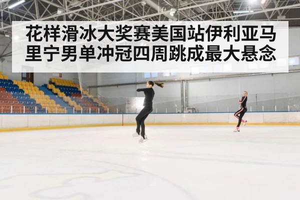 花样滑冰大奖赛美国站伊利亚马里宁男单冲冠四周跳成最大悬念