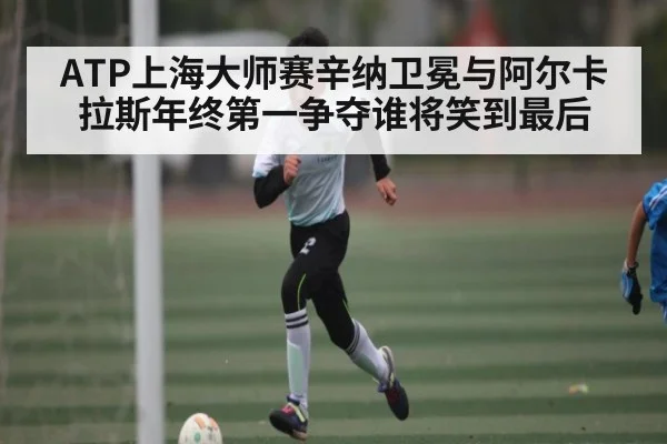 ATP上海大师赛辛纳卫冕与阿尔卡拉斯年终第一争夺谁将笑到最后