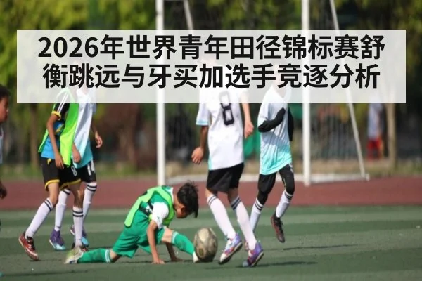 2026年世界青年田径锦标赛舒衡跳远与牙买加选手竞逐分析